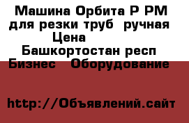Машина Орбита-Р,РМ для резки труб (ручная) › Цена ­ 82 000 - Башкортостан респ. Бизнес » Оборудование   